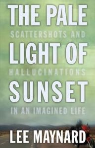 Title: THE PALE LIGHT OF SUNSET: SCATTERSHOTS AND HALLUCINATIONS IN AN IMAGINED LIFE, Author: LEE MAYNARD