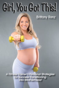Title: Girl, You Got This!: A Fitness Trainer's Personal Strategies for Success Transitioning into Motherhood, Author: Brittany Renz