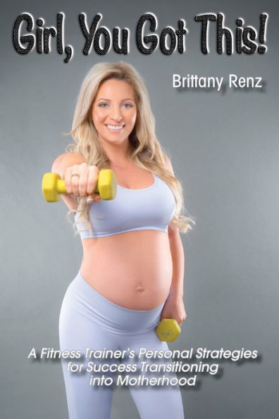Girl, You Got This!: A Fitness Trainer's Personal Strategies for Success Transitioning into Motherhood