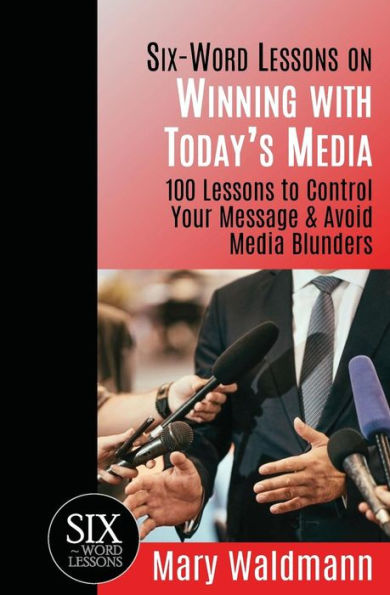 Six Word Lessons on Winning with Today's Media: 100 Lessons to Control Your Message and Avoid Media Blunders