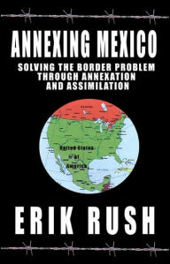 Title: Annexing Mexico: Solving the Border Problem Through Annexation and Assimilation, Author: Erik Rush