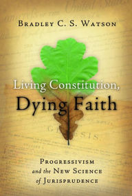 Title: Living Constitution, Dying Faith: Progressivism and the New Science of Jurisprudence, Author: Bradley C.S. Watson