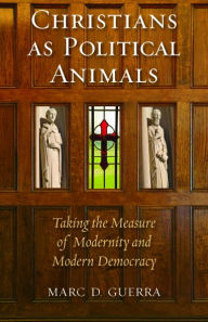 Title: Christians as Political Animals: Taking the Measure of Modernity and Modern Democracy, Author: Marc D. Guerra