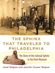 Title: The Sphinx That Traveled to Philadelphia: The Story of the Colossal Sphinx in the Penn Museum, Author: Josef Wegner