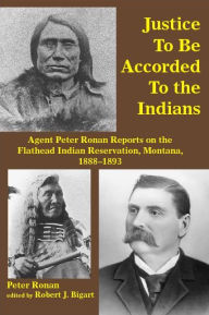 Title: Justice to Be Accorded To the Indians: Agent Peter Ronan Reports on the Flathead Indian Reservation, Montana, 1888-1893, Author: Peter Ronan
