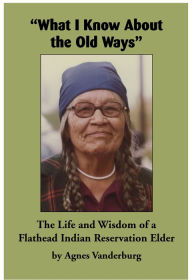 Title: What I Know About the Old Ways: The Life and Wisdom of a Flathead Indian Reservation Elder, Author: Agnes Vanderburg