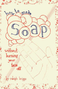 Title: How To Make Soap: Without Burning Your Face Off, Author: Raleigh Briggs