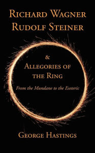 Title: Richard Wagner, Rudolf Steiner & Allegories of the Ring: From the Mundane to the Esoteric, Author: George Hastings