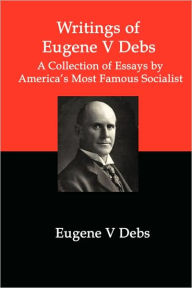 Title: Writings of Eugene V Debs: A Collection of Essays by America's Most Famous Socialist, Author: Eugene V Debs