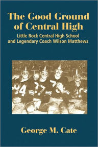 Title: The Good Ground of Central High: Little Rock Central High School and Legendary Coach Wilson Matthews, Author: George Cate