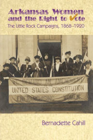 Title: Arkansas Women and the Right to Vote: The Little Rock Campaigns: 1868-1920, Author: Bernadette Cahill