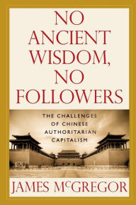 Title: NO ANCIENT WISDOM, NO FOLLOWERS: The Challenges of Chinese Authoritarian Capitalism, Author: James McGregor