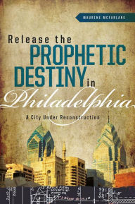 Title: Release the Prophetic Destiny in Philadelphia: A City Under Reconstruction, Author: Maurine McFarlane