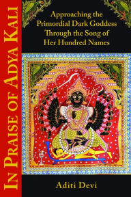 Title: In Praise of Adya Kali: Approaching the Primordial Dark Goddess Through the Song of Her Hundred Names, Author: Aditi Devi