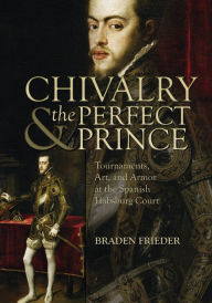 Title: Chivalry and the Perfect Prince: Tournaments, Art, and Armor at the Spanish Habsburg Court, Author: Braden Frieder