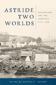 Title: Astride Two Worlds: Technology and the American Civil War, Author: Barton C. Hacker