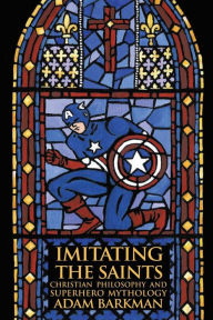 Title: Imitating the Saints: Christian Philosophy and Superhero Mythology, Author: Adam Barkman