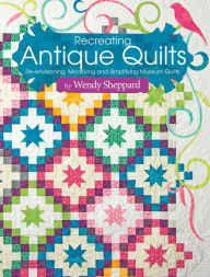 Title: Recreating Antique Quilts: Re-envisioning, Modifying and Simplifying Museum Quilts, Author: Wendy Sheppard