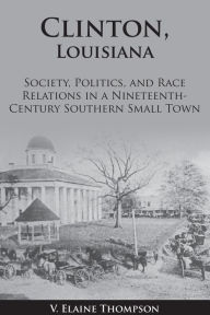 Title: Clinton, Louisiana: Society, Politics, and Race Relations in a Nineteenth-Century Southern Small Town, Author: V. Elaine Thompson