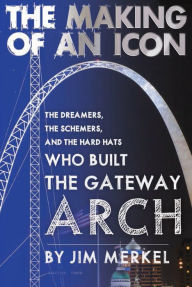 Title: The Making of an Icon: The Dreamers, the Schemers, and the Hard Hats Who Built the Gateway Arch, Author: Jim Merkel