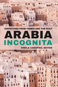 Title: Arabia Incognita: Dispatches from Yemen and the Gulf, Author: Sheila Carapico