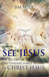 Title: SEE JESUS: An In-depth Look Into the Unsearchable Riches of Christ Jesus, Author: Jim Wies