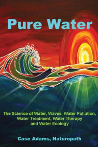 Title: Pure Water: The Science of Water, Waves, Water Pollution, Water Treatment, Water Therapy and Water Ecology, Author: Case Adams Naturopath