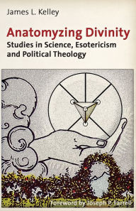 Title: Anatomyzing Divinity: Studies in Science, Esotericism and Political Theology, Author: James L. Kelley