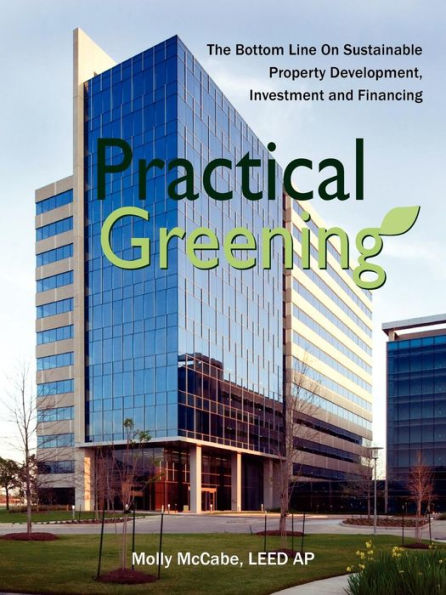 Practical Greening, the Bottom Line on Sustainable Property Development, Investment and Financing