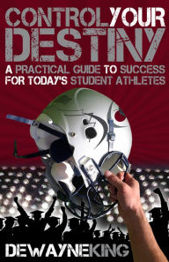 Title: Control Your Destiny: A practical guide to success for today's student athletes, Author: Dewayne King