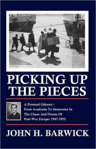 Title: Picking Up the Pieces: A Personal Odyssey - From Academia to Immersion in the Chaos and Drama of Post-War Europe: 1947-1953, Author: John H. Barwick