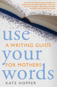 Title: Use Your Words: A Writing Guide for Mothers, Author: Kate Hopper