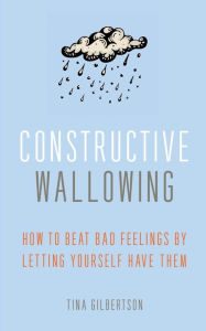 Title: Constructive Wallowing: How to Beat Bad Feelings by Letting Yourself Have Them, Author: Tina Gilbertson