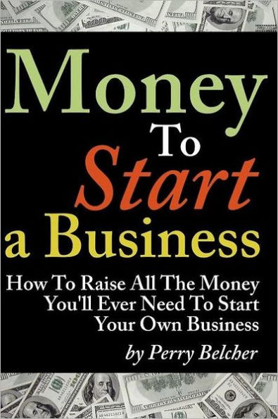 Money to Start a Business: How To Raise All The Money You'll Ever Need To Start Your Own Business