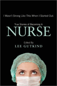 Title: I Wasn't Strong Like This When I Started Out: True Stories of Becoming a Nurse, Author: Lee Gutkind