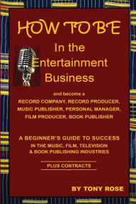 Title: HOW TO BE In the Entertainment Business - A Beginner's Guide to Success in the Music, Film, Television and Book Publishing Industries, Author: Tony Rose