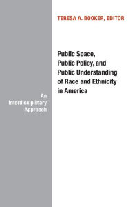 Title: Public Space, Public Policy, and Public Understanding of Race and Ethnicity in America, Author: Theresa A. Booker