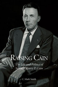 Title: Raising Cain: The Life and Politics of Senator Harry P. Cain, Author: C. Mark Smith