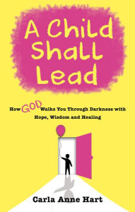 Title: A Child Shall Lead: How God Walks You Through Darkness with Hope, Wisdom and Healing, Author: Carla Anne Hart