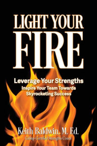 Title: Light Your Fire: How leveraging strengths will inspire you and your team members towards skyrocketing success!, Author: Keith Baldwin M. Ed
