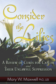 Title: Consider the Lilies: A Review of Cures for Cancer and their Unlawful Suppression, Author: Mary W. Maxwell