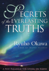 Title: Secrets of the Everlasting Truths: A New Paradigm for Living on Earth, Author: Ryuho Okawa
