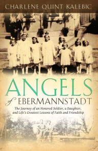 Title: Angels of Ebermannstadt: The Journey of An Honored Soldier, a Daughter, and Life's Greatest Lessons of Faith and Friendship, Author: Charlene Quint Kalebic