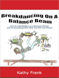 Title: Breakdancing On A Balance Beam: How to Find Balance as a Business Person and an Everything-Else-That-You-Are-Too Person, Author: Kathy Frank