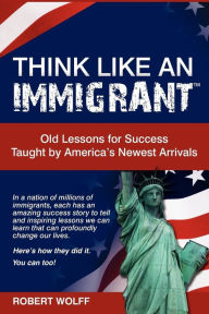 Title: Think Like an Immigrant--Old Lessons for Success Taught by America's Newest Arrivals, Author: Robert Wolff