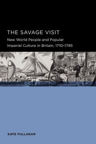 Title: The Savage Visit: New World People and Popular Imperial Culture in Britain, 1710-1795, Author: Kate Fullagar