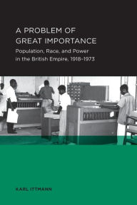 Title: A Problem of Great Importance: Population, Race, and Power in the British Empire, 1918-1973, Author: Karl Ittmann