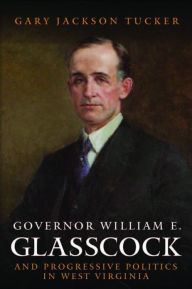 Title: GOVERNOR WILLIAM GLASSCOCK AND PROGRESSIVE POLITICS IN WEST VIRGINIA, Author: GARY JACKSON TUCKER