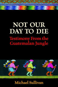 Title: Not Our Day to Die: Testimony From the Guatemalan Jungle, Author: Michael Sullivan