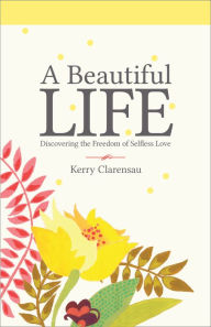 Title: A Beautiful Life: Discovering the Freedom of Selfless Love, Author: Kerry Clarensau